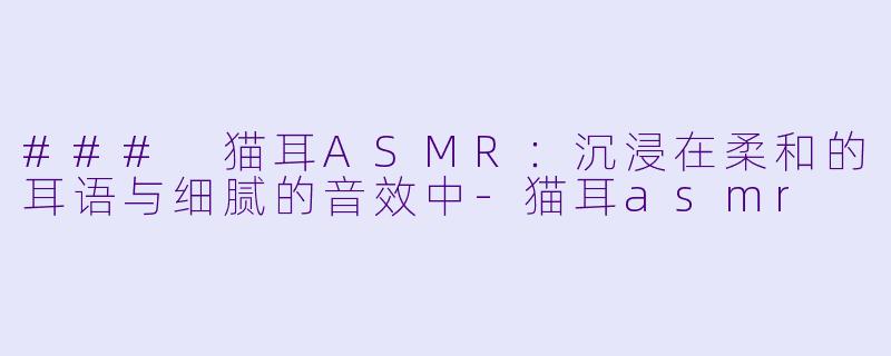 ### 猫耳ASMR：沉浸在柔和的耳语与细腻的音效中-猫耳asmr
