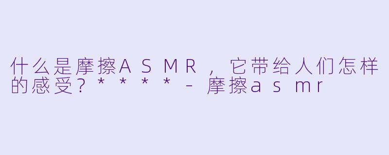 什么是摩擦ASMR,它带给人们怎样的感受?****