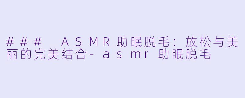 ### ASMR助眠脱毛：放松与美丽的完美结合-asmr助眠脱毛