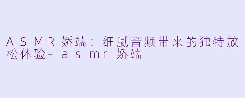ASMR娇端：细腻音频带来的独特放松体验-asmr娇端