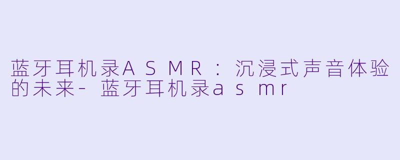 蓝牙耳机录ASMR：沉浸式声音体验的未来-蓝牙耳机录asmr