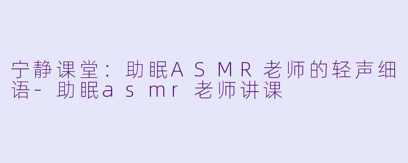 宁静课堂：助眠ASMR老师的轻声细语-助眠asmr老师讲课
