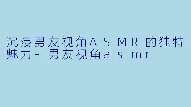 沉浸男友视角ASMR的独特魅力-男友视角asmr
