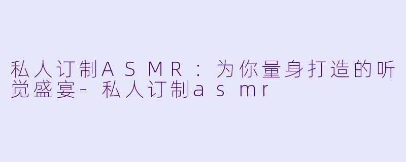 私人订制ASMR：为你量身打造的听觉盛宴-私人订制asmr