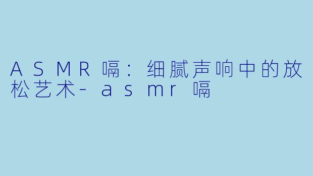 ASMR嗝：细腻声响中的放松艺术-asmr嗝