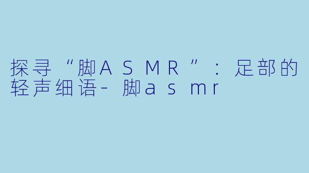 探寻“脚ASMR”:足部的轻声细语