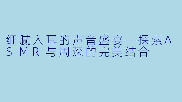细腻入耳的声音盛宴—探索ASMR与周深的完美结合