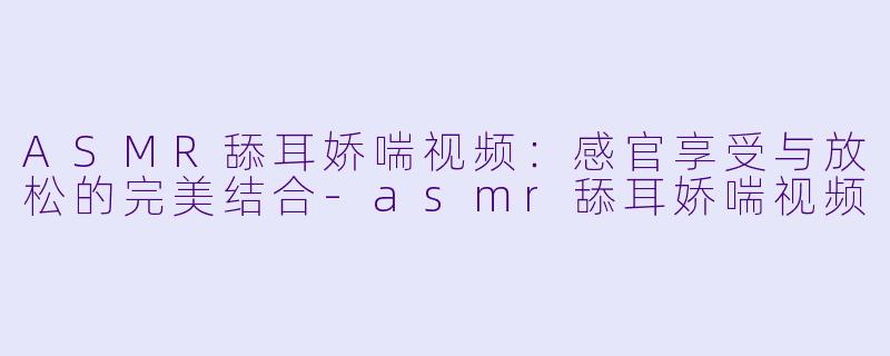 ASMR舔耳娇喘视频：感官享受与放松的完美结合-asmr舔耳娇喘视频