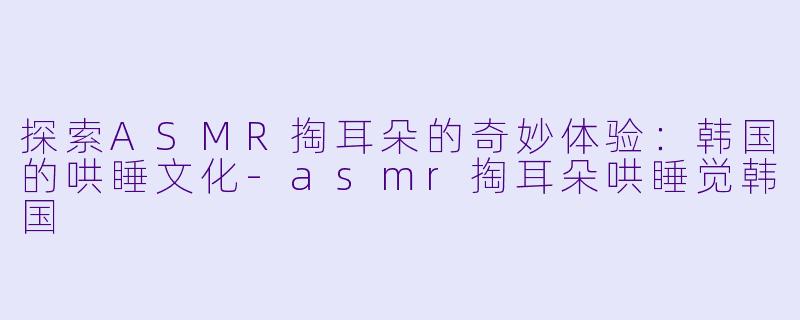 探索ASMR掏耳朵的奇妙体验：韩国的哄睡文化-asmr掏耳朵哄睡觉韩国