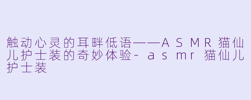 触动心灵的耳畔低语——ASMR猫仙儿护士装的奇妙体验-asmr猫仙儿护士装