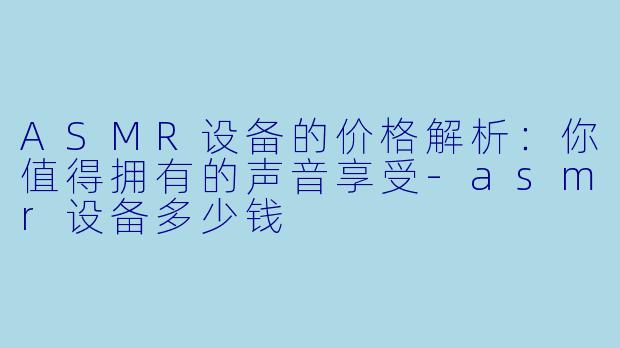 ASMR设备的价格解析：你值得拥有的声音享受-asmr设备多少钱