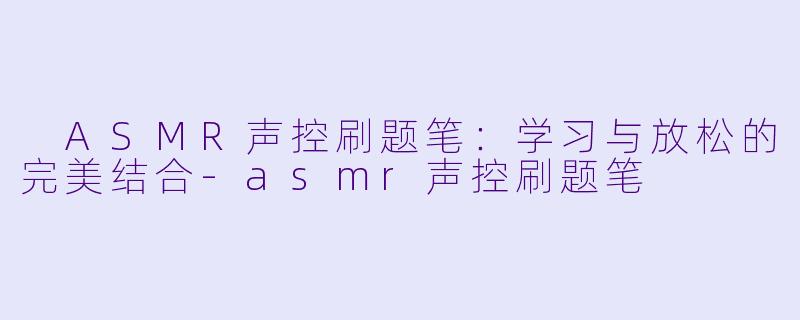  ASMR声控刷题笔：学习与放松的完美结合-asmr声控刷题笔