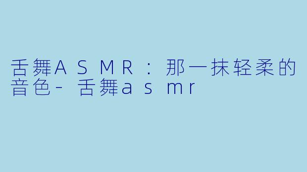 舌舞ASMR：那一抹轻柔的音色-舌舞asmr