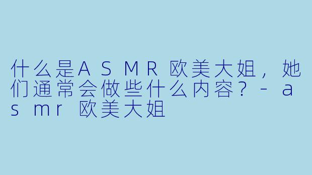 什么是ASMR欧美大姐,她们通常会做些什么内容?