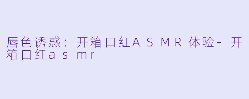 唇色诱惑：开箱口红ASMR体验-开箱口红asmr