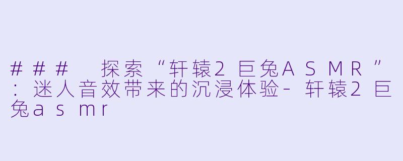 ### 探索“轩辕2巨兔ASMR”：迷人音效带来的沉浸体验-轩辕2巨兔asmr