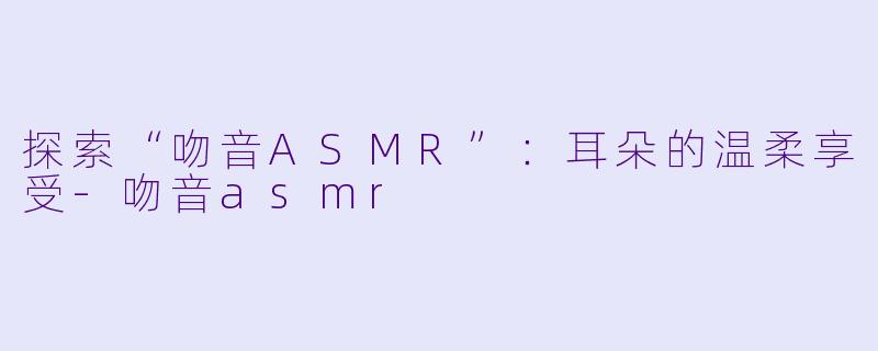 探索“吻音ASMR”：耳朵的温柔享受-吻音asmr