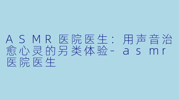 ASMR医院医生：用声音治愈心灵的另类体验-asmr医院医生