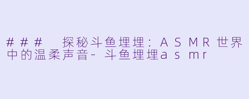 ### 探秘斗鱼埋埋：ASMR世界中的温柔声音-斗鱼埋埋asmr