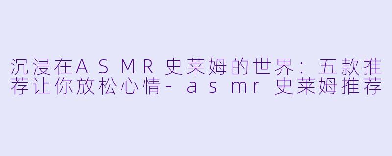 沉浸在ASMR史莱姆的世界：五款推荐让你放松心情-asmr史莱姆推荐
