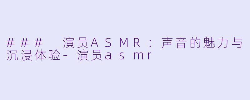 ### 演员ASMR：声音的魅力与沉浸体验-演员asmr