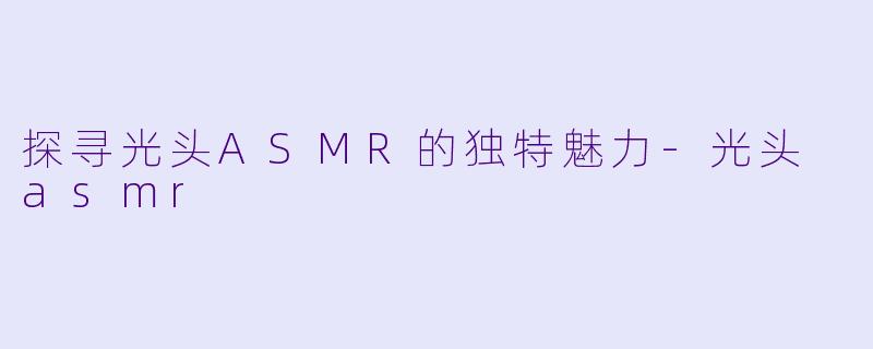 探寻光头ASMR的独特魅力-光头 asmr