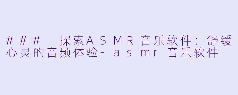 ### 探索ASMR音乐软件：舒缓心灵的音频体验-asmr音乐软件