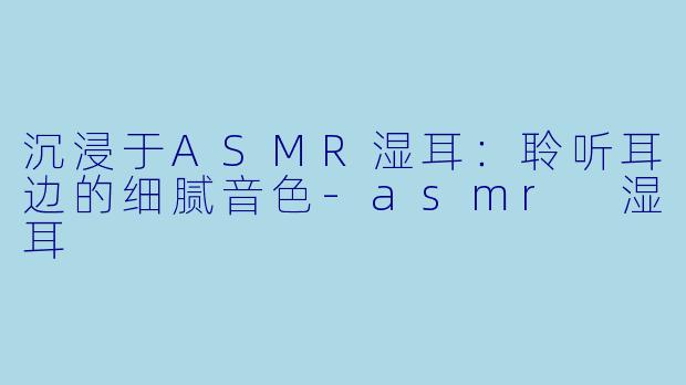 沉浸于ASMR湿耳：聆听耳边的细腻音色-asmr 湿耳