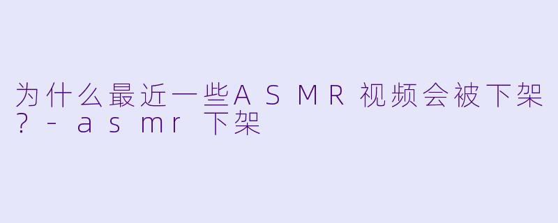 为什么最近一些ASMR视频会被下架？
