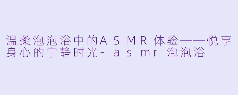 温柔泡泡浴中的ASMR体验——悦享身心的宁静时光-asmr泡泡浴