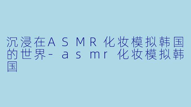 沉浸在ASMR化妆模拟韩国的世界-asmr化妆模拟韩国