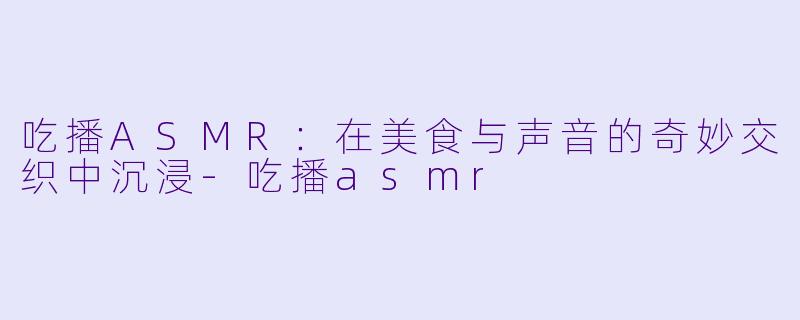 吃播ASMR：在美食与声音的奇妙交织中沉浸-吃播asmr