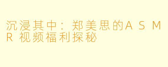 沉浸其中：郑美思的ASMR视频福利探秘