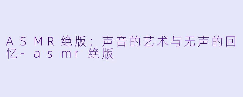 ASMR绝版：声音的艺术与无声的回忆-asmr绝版