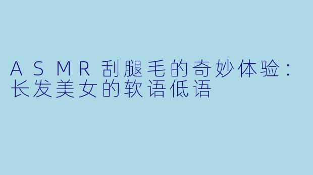 ASMR刮腿毛的奇妙体验：长发美女的软语低语