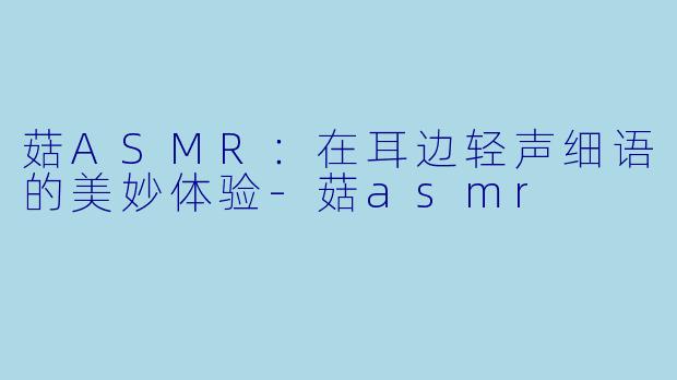 菇ASMR：在耳边轻声细语的美妙体验-菇asmr