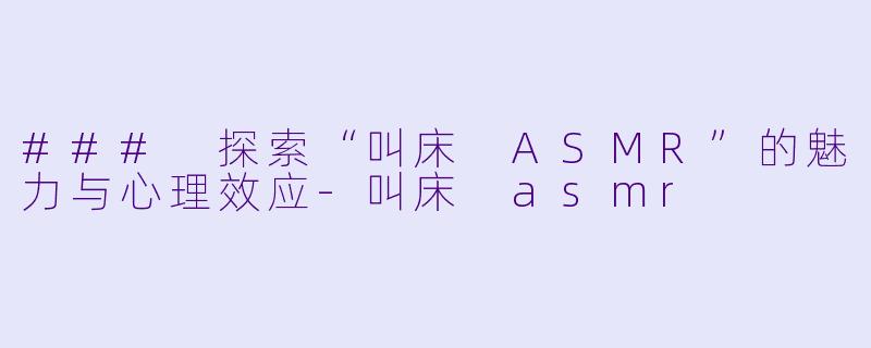 ### 探索“叫床 ASMR”的魅力与心理效应