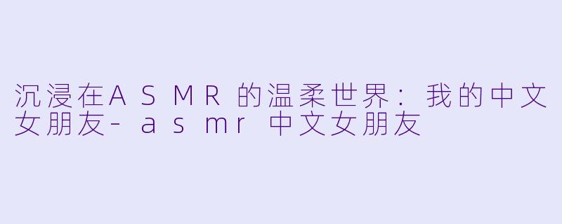 沉浸在ASMR的温柔世界：我的中文女朋友-asmr中文女朋友