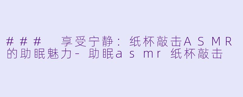 ### 享受宁静：纸杯敲击ASMR的助眠魅力-助眠asmr纸杯敲击