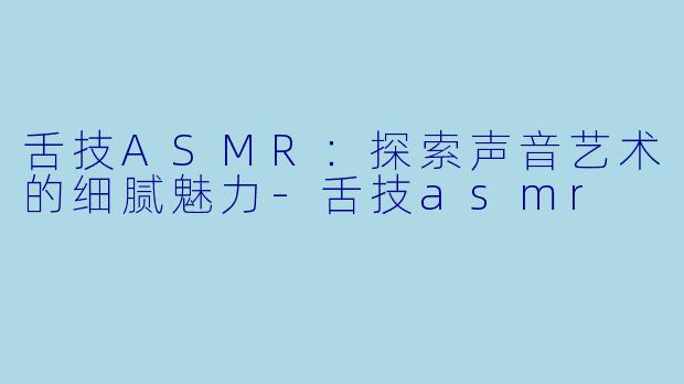 舌技ASMR：探索声音艺术的细腻魅力-舌技asmr