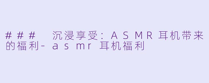 ### 沉浸享受：ASMR耳机带来的福利-asmr耳机福利