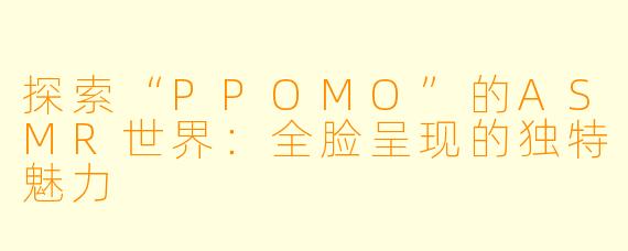 探索“PPOMO”的ASMR世界：全脸呈现的独特魅力