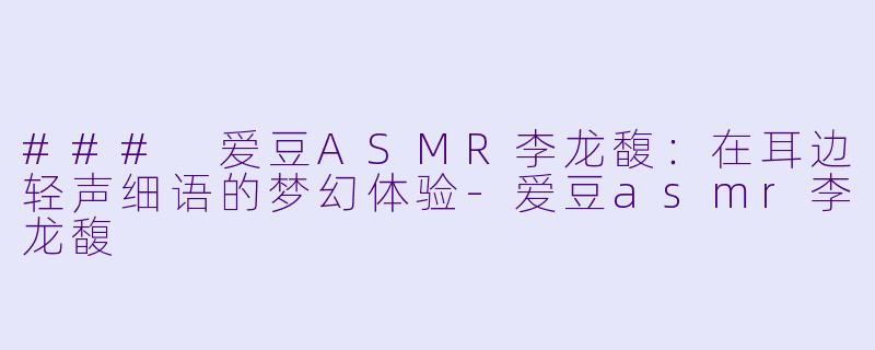 ### 爱豆ASMR李龙馥：在耳边轻声细语的梦幻体验-爱豆asmr李龙馥