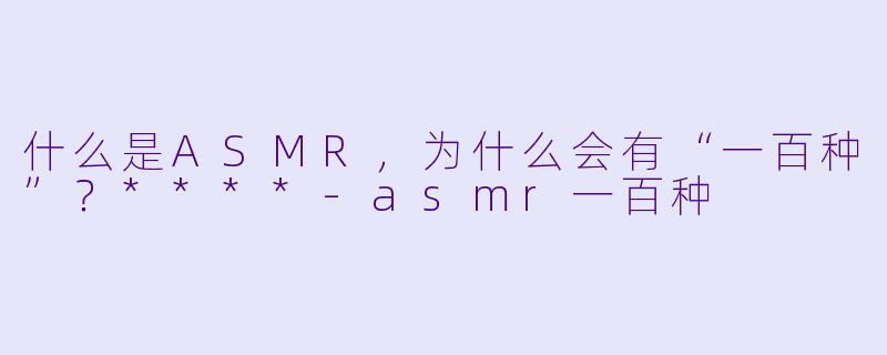 什么是ASMR,为什么会有“一百种”?****