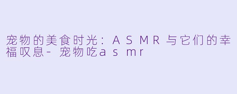 宠物的美食时光：ASMR与它们的幸福叹息-宠物吃asmr