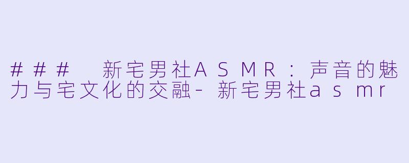 ### 新宅男社ASMR:声音的魅力与宅文化的交融