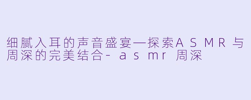细腻入耳的声音盛宴—探索ASMR与周深的完美结合-asmr周深