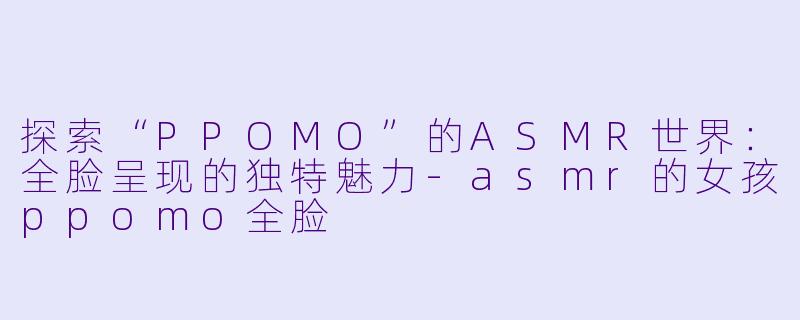 探索“PPOMO”的ASMR世界：全脸呈现的独特魅力-asmr的女孩ppomo全脸
