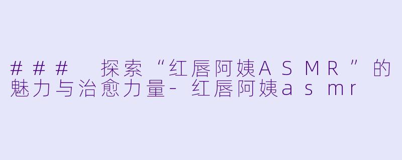 ### 探索“红唇阿姨ASMR”的魅力与治愈力量-红唇阿姨asmr