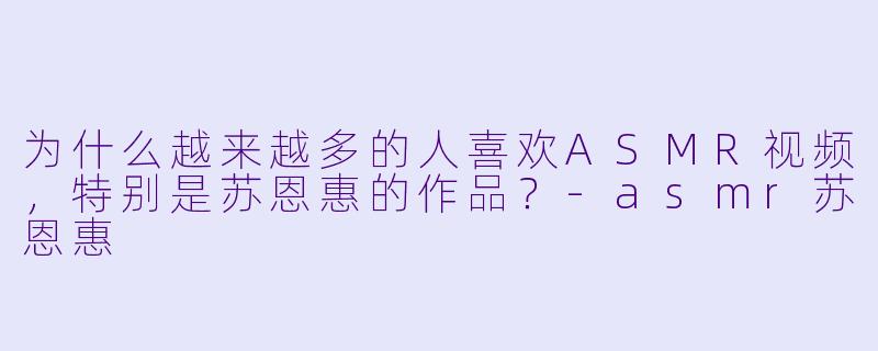 为什么越来越多的人喜欢ASMR视频,特别是苏恩惠的作品?